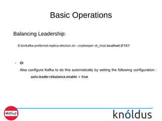 Basic Operations
Balancing Leadership:
$ bin/kafka-preferred-replica-election.sh --zookeeper zk_host:localhost:2181
– Or
Also configure Kafka to do this automatically by setting the following configuration :
auto.leader.rebalance.enable = true
 