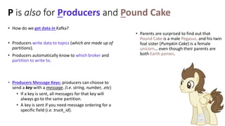 P is also for Producers and Pound Cake
• How do we get data in Kafka?
• Producers write data to topics (which are made up ...