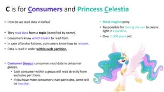 C is for Consumers and Princess Celestia
• How do we read data in Kafka?
• They read data from a topic (identified by name...