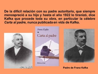 De la difícil relación con su padre autoritario, que siempre menospreció a su hijo y hasta el año 1922 lo tiranizó, dice Kafka que procede toda su obra, en particular la célebre  Carta al padre , nunca publicada en vida de Kafka. Padre de Franz Kafka 