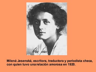 Milená Jesenská, escritora, traductora y periodista checa, con quien tuvo una relación amorosa en 1920. 