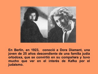 En Berlín, en 1923,  conoció a Dora Diamant, una joven de 25 años descendiente de una familia judía ortodoxa, que se convirtió en su compañera y tuvo mucho que ver en el interés de Kafka por el judaísmo.  