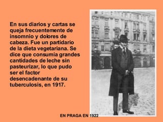 EN PRAGA EN 1922 En sus diarios y cartas se queja frecuentemente de insomnio y dolores de cabeza. Fue un partidario de la dieta vegetariana. Se dice que consumía grandes cantidades de leche sin pasteurizar, lo que pudo ser el factor desencadenante de su tuberculosis, en 1917. 