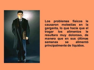 Los problemas físicos le causaron molestias en la garganta, lo que hacía que el tragar los alimentos le resultara muy doloroso, de manera que en sus últimas semanas se alimentó principalmente de líquidos.  