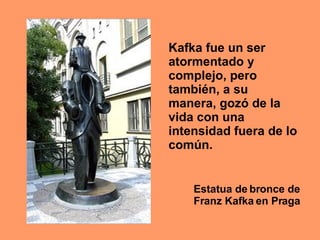 Estatua de bronce de Franz Kafka en Praga Kafka fue un ser atormentado y complejo, pero también, a su manera, gozó de la vida con una intensidad fuera de lo común.   
