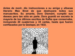 Antes de morir, dio instrucciones a su amigo y albacea literario Max Brod de que destruyera todos sus manuscritos. Su amante, Dora Diamant, cumplió sus deseos pero tan sólo en parte. Dora guardó en secreto la mayoría de los últimos escritos de Kafka que conservaba, incluyendo 20 cuadernos y 35 cartas, hasta que fueron confiscados por la Gestapo, en 1933.  