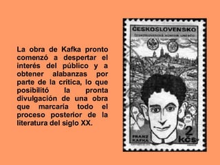 La obra de Kafka pronto comenzó a despertar el interés del público y a obtener alabanzas por parte de la crítica, lo que posibilitó la pronta divulgación de una obra que marcaría todo el proceso posterior de la literatura del siglo XX. 