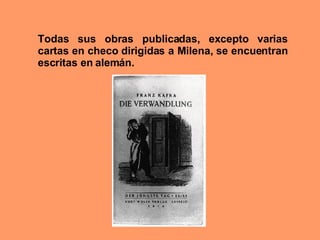 Todas sus obras publicadas, excepto varias cartas en checo dirigidas a Milena, se encuentran escritas en alemán. 