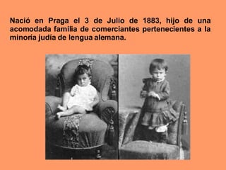 Nació en Praga el 3 de Julio de 1883, hijo de una acomodada familia de comerciantes pertenecientes a la minoría judía de lengua alemana.   