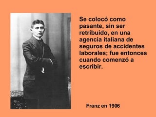 Franz en 1906 Se colocó como pasante, sin ser retribuido, en una agencia italiana de seguros de accidentes laborales; fue entonces cuando comenzó a escribir.  
