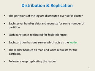 Distribution & Replication
• The partitions of the log are distributed over Kafka cluster
• Each server handles data and requests for some number of
partition
• Each partition is replicated for fault tolerance.
• Each partition has one server which acts as the leader.
• The leader handles all read and write requests for the
partition.
• Followers keep replicating the leader.
10
 