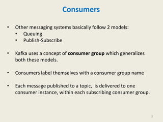 Consumers
• Other messaging systems basically follow 2 models:
• Queuing
• Publish-Subscribe
• Kafka uses a concept of consumer group which generalizes
both these models.
• Consumers label themselves with a consumer group name
• Each message published to a topic, is delivered to one
consumer instance, within each subscribing consumer group.
12
 