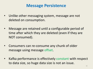 Message Persistence
• Unlike other messaging system, message are not
deleted on consumption.
• Message are retained until a configurable period of
time after which they are deleted (even if they are
NOT consumed).
• Consumers can re-consume any chunk of older
message using message offset.
• Kafka performance is effectively constant with respect
to data size, so huge data size is not an issue.
16
 