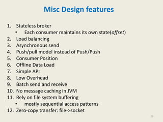 Misc Design features
1. Stateless broker
• Each consumer maintains its own state(offset)
2. Load balancing
3. Asynchronous send
4. Push/pull model instead of Push/Push
5. Consumer Position
6. Offline Data Load
7. Simple API
8. Low Overhead
9. Batch send and receive
10. No message caching in JVM
11. Rely on file system buffering
• mostly sequential access patterns
12. Zero-copy transfer: file->socket
20
 