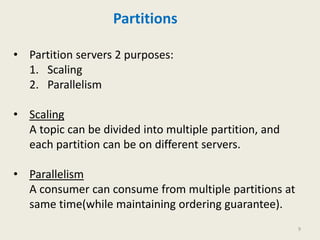 Partitions
• Partition servers 2 purposes:
1. Scaling
2. Parallelism
• Scaling
A topic can be divided into multiple partition, and
each partition can be on different servers.
• Parallelism
A consumer can consume from multiple partitions at
same time(while maintaining ordering guarantee).
9
 