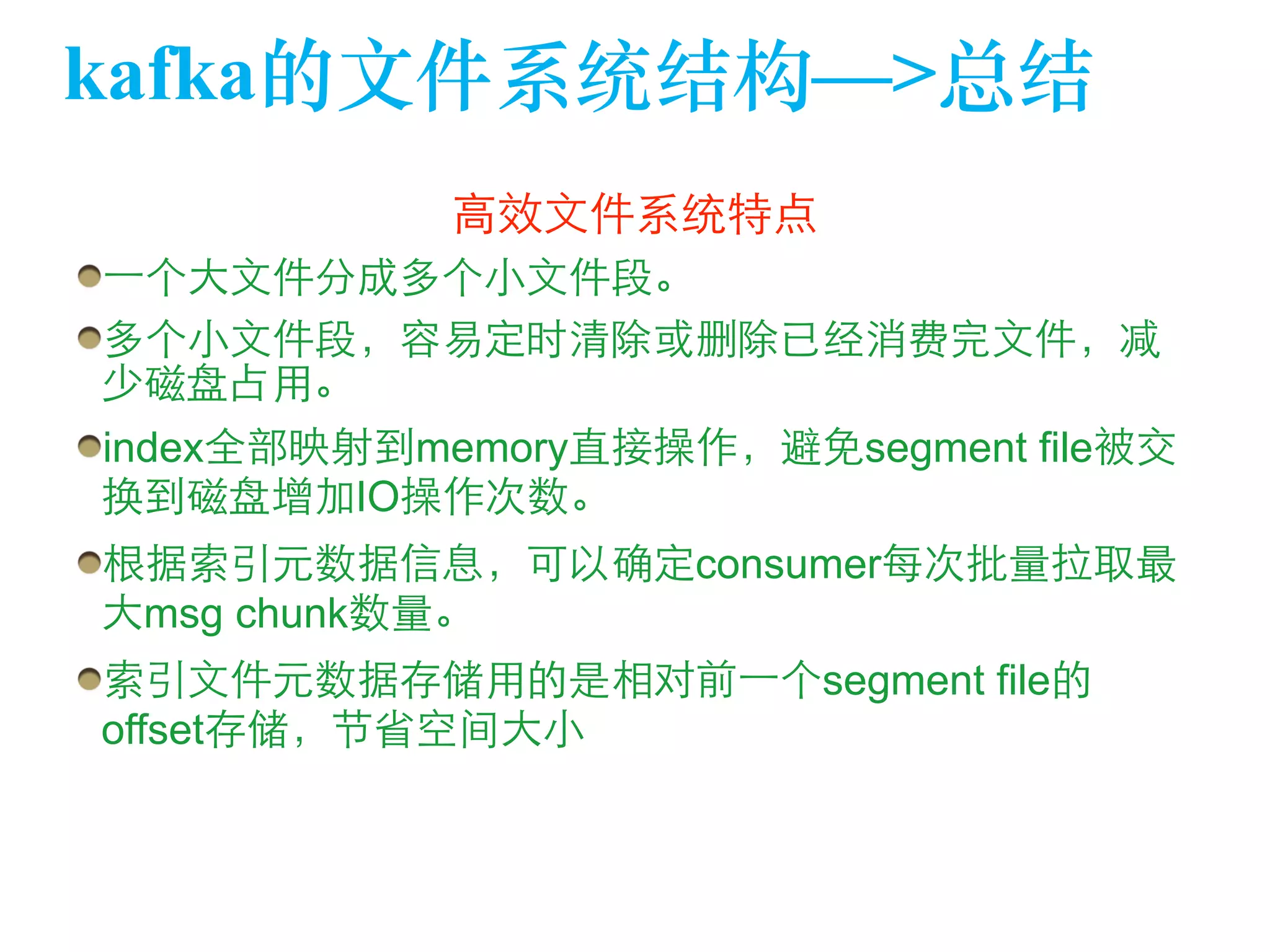 kafka的⽂文件系统结构—>总结 
⾼高效⽂文件系统特点 
⼀一个⼤大⽂文件分成多个⼩小⽂文件段。 
多个⼩小⽂文件段，容易定时清除或删除已经消费完⽂文件，减 
少磁盘占⽤用。 
index全部映射到memory直接操作，避免segment file被交 
换到磁盘增加IO操作次数。 
根据索引元数据信息，可以确定consumer每次批量拉取最 
⼤大msg chunk数量。 
索引⽂文件元数据存储⽤用的是相对前⼀一个segment file的 
offset存储，节省空间⼤大⼩小 
 