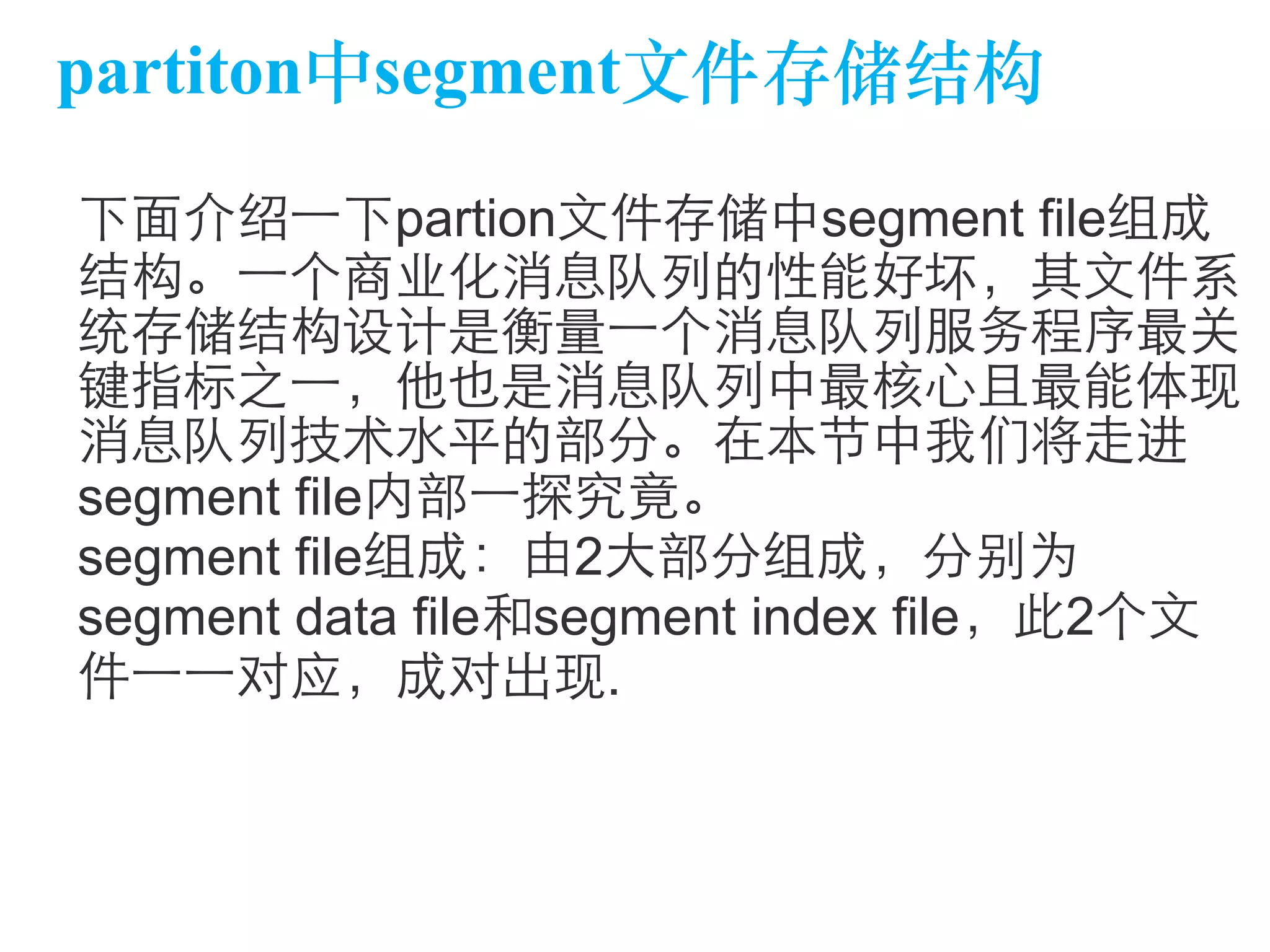 partiton中segment⽂文件存储结构 
下⾯面介绍⼀一下partion⽂文件存储中segment file组成 
结构。⼀一个商业化消息队列的性能好坏，其⽂文件系 
统存储结构设计是衡量⼀一个消息队列服务程序最关 
键指标之⼀一，他也是消息队列中最核⼼心且最能体现 
消息队列技术⽔水平的部分。在本节中我们将⾛走进 
segment file内部⼀一探究竟。 
segment file组成：由2⼤大部分组成，分别为 
segment data file和segment index file，此2个⽂文 
件⼀一⼀一对应，成对出现. 
 