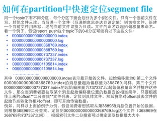 如何在partition中快速定位segment file 
同⼀一个topic下有不同分区，每个分区下⾯面会划分为多个(段)⽂文件，只有⼀一个当前⽂文件在 
写，其他⽂文件只读。当写满⼀一个⽂文件（写满的意思是达到设定值）则切换⽂文件，新建 
⼀一个当前⽂文件⽤用来写，⽼老的当前⽂文件切换为只读。⽂文件的命名以起始偏移量来命名。 
看⼀一个例⼦子，假设report_push这个topic下的0-0分区可能有以下这些⽂文件： 
• 00000000000000000000.index 
• 00000000000000000000.log 
• 00000000000000368769.index 
• 00000000000000368769.log 
• 00000000000000737337.index 
• 00000000000000737337.log 
• 00000000000001105814.index 
• 00000000000001105814.log 
……………….. 
其中 00000000000000000000.index表⽰示最开始的⽂文件，起始偏移量为0.第⼆二个⽂文件 
00000000000000368769.index的消息量起始偏移量为368769.同样，第三个⽂文件 
00000000000000737337.index的起始偏移量为737337.以起始偏移量命名并排序这些 
⽂文件，那么当消费者要拉取某个消息起始偏移量位置的数据变的相当简单，只要根据 
传上来的offset**⼆二分查找**⽂文件列表，定位到具体⽂文件，然后将绝对offset减去⽂文件的 
起始节点转化为相对offset，即可开始传输数据。 
例如，同样以上⾯面的例⼦子为例，假设消费者想抓取从第368969消息位置开始的数据， 
则根据368969⼆二分查找，定位到00000000000000368769.log这个⽂文件（368969在 
368769和737337之间），根据索引⽂文件⼆二分搜索可以确定读取数据最⼤大⼤大⼩小 
 