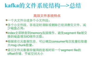 kafka的⽂文件系统结构—>总结 
⾼高效⽂文件系统特点 
⼀一个⼤大⽂文件分成多个⼩小⽂文件段。 
多个⼩小⽂文件段，容易定时清除或删除已经消费完⽂文件，减 
少磁盘占⽤用。 
index全部映射到memory直接操作，避免segment file被交 
换到磁盘增加IO操作次数。 
根据索引元数据信息，可以确定consumer每次批量拉取最 
⼤大msg chunk数量。 
索引⽂文件元数据存储⽤用的是相对前⼀一个segment file的 
offset存储，节省空间⼤大⼩小 
 