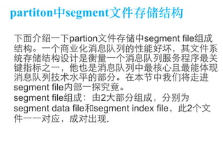 partiton中segment⽂文件存储结构 
下⾯面介绍⼀一下partion⽂文件存储中segment file组成 
结构。⼀一个商业化消息队列的性能好坏，其⽂文件系 
统存储结构设计是衡量⼀一个消息队列服务程序最关 
键指标之⼀一，他也是消息队列中最核⼼心且最能体现 
消息队列技术⽔水平的部分。在本节中我们将⾛走进 
segment file内部⼀一探究竟。 
segment file组成：由2⼤大部分组成，分别为 
segment data file和segment index file，此2个⽂文 
件⼀一⼀一对应，成对出现. 
 