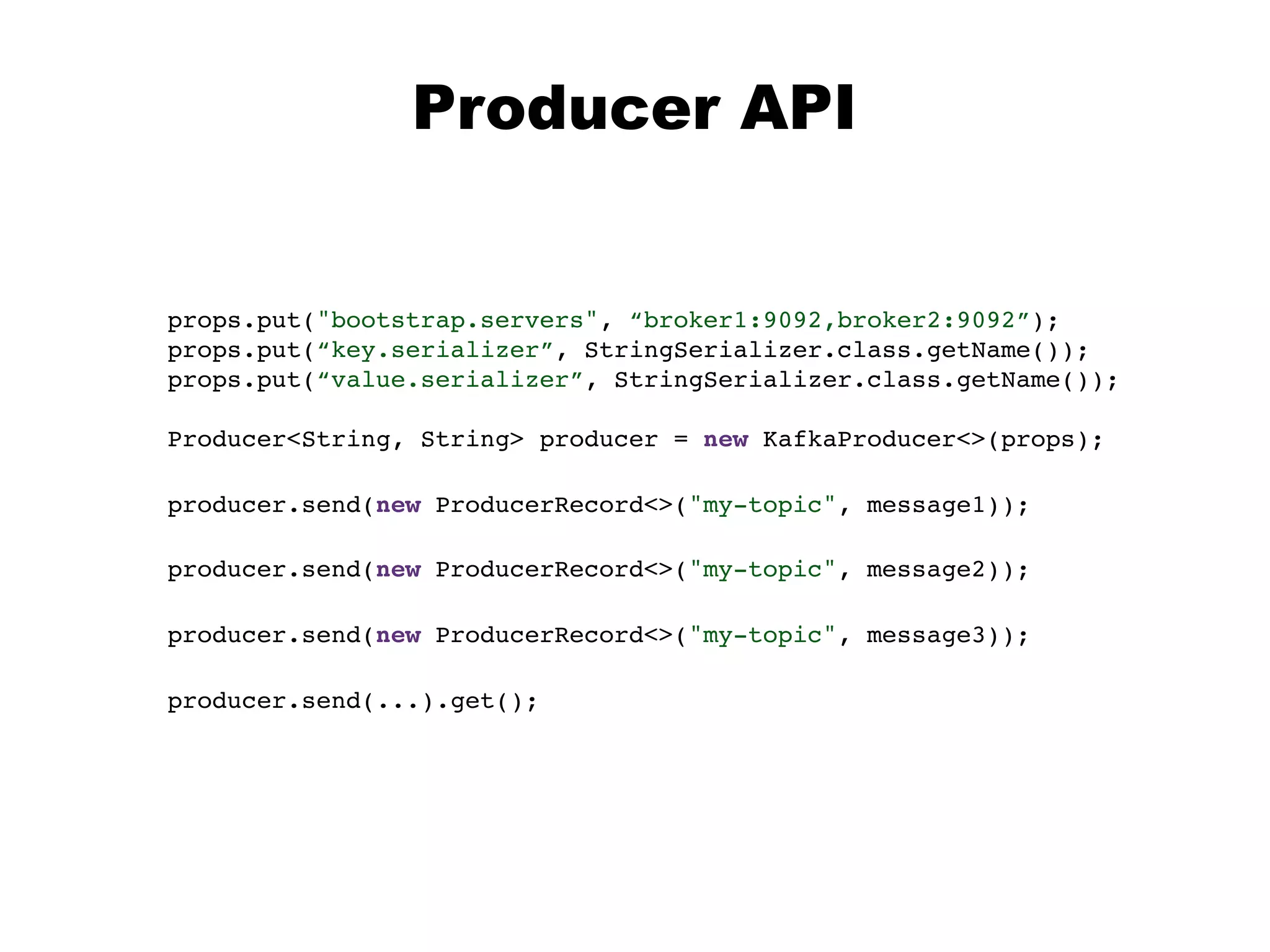 props.put("bootstrap.servers", “broker1:9092,broker2:9092”);
props.put(“key.serializer”, StringSerializer.class.getName());
props.put(“value.serializer”, StringSerializer.class.getName());
Producer<String, String> producer = new KafkaProducer<>(props);
Producer API
producer.send(new ProducerRecord<>("my-topic", message2));
producer.send(new ProducerRecord<>("my-topic", message3));
producer.send(new ProducerRecord<>("my-topic", message1));
producer.send(...).get();
 
