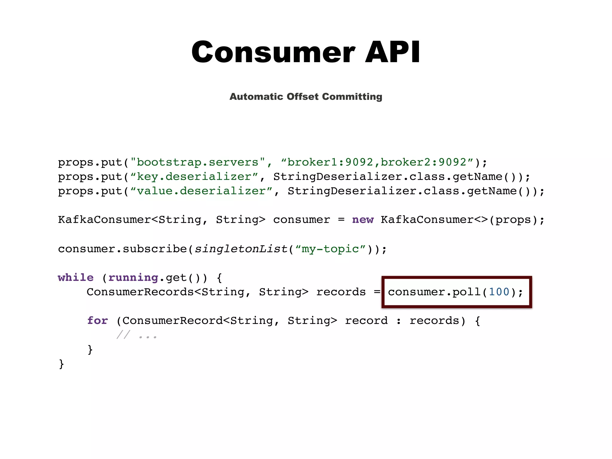 Consumer API
Automatic Offset Committing
props.put("bootstrap.servers", “broker1:9092,broker2:9092”);
props.put(“key.deserializer”, StringDeserializer.class.getName());
props.put(“value.deserializer”, StringDeserializer.class.getName());
KafkaConsumer<String, String> consumer = new KafkaConsumer<>(props);
consumer.subscribe(singletonList(“my-topic”));
while (running.get()) {
ConsumerRecords<String, String> records = consumer.poll(100);
for (ConsumerRecord<String, String> record : records) {
// ...
}
}
 