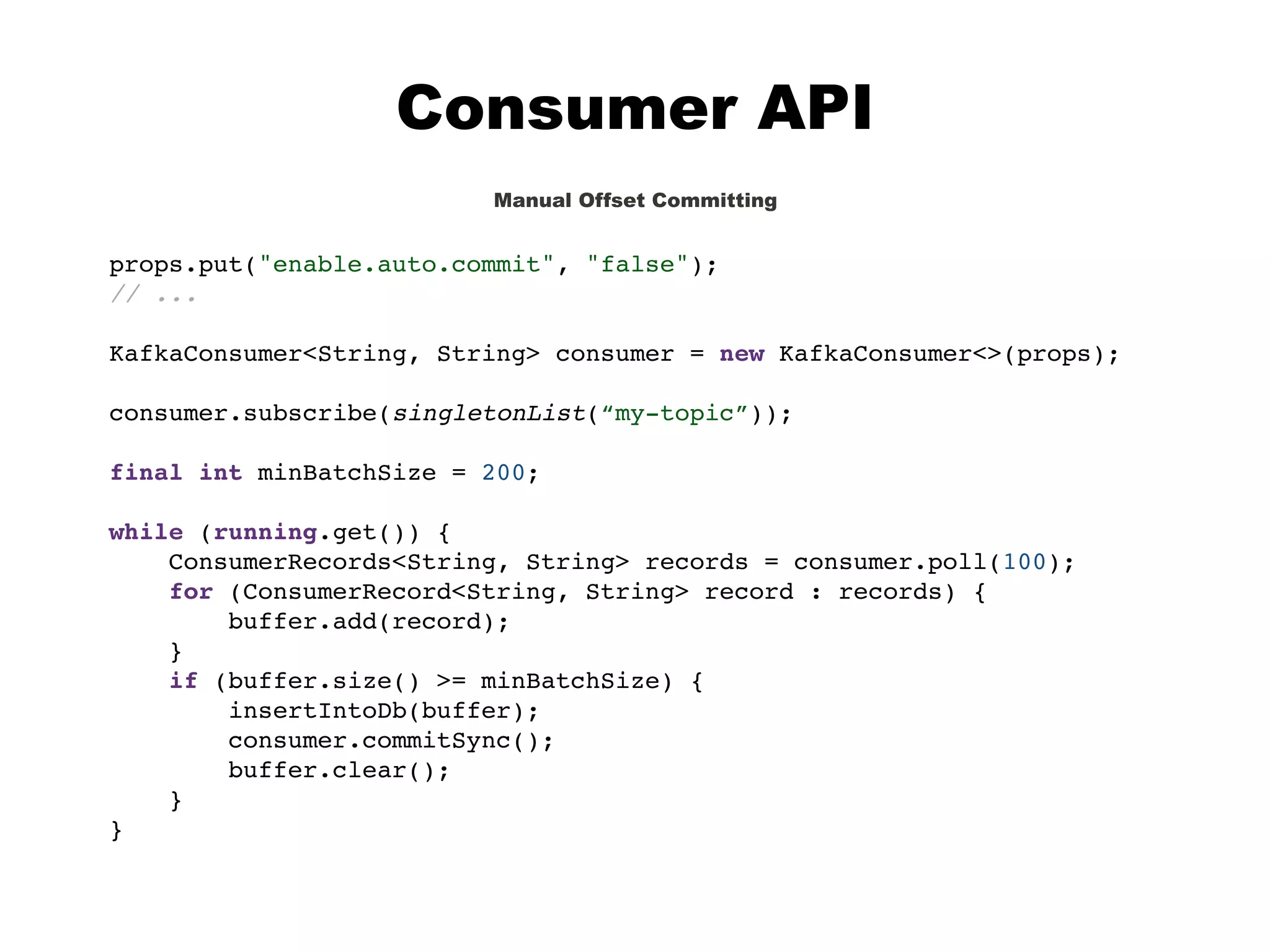 Consumer API
Manual Offset Committing
props.put("enable.auto.commit", "false");
// ...
KafkaConsumer<String, String> consumer = new KafkaConsumer<>(props);
consumer.subscribe(singletonList(“my-topic”));
final int minBatchSize = 200;
while (running.get()) {
ConsumerRecords<String, String> records = consumer.poll(100);
for (ConsumerRecord<String, String> record : records) {
buffer.add(record);
}
if (buffer.size() >= minBatchSize) {
insertIntoDb(buffer);
consumer.commitSync();
buffer.clear();
}
}
 