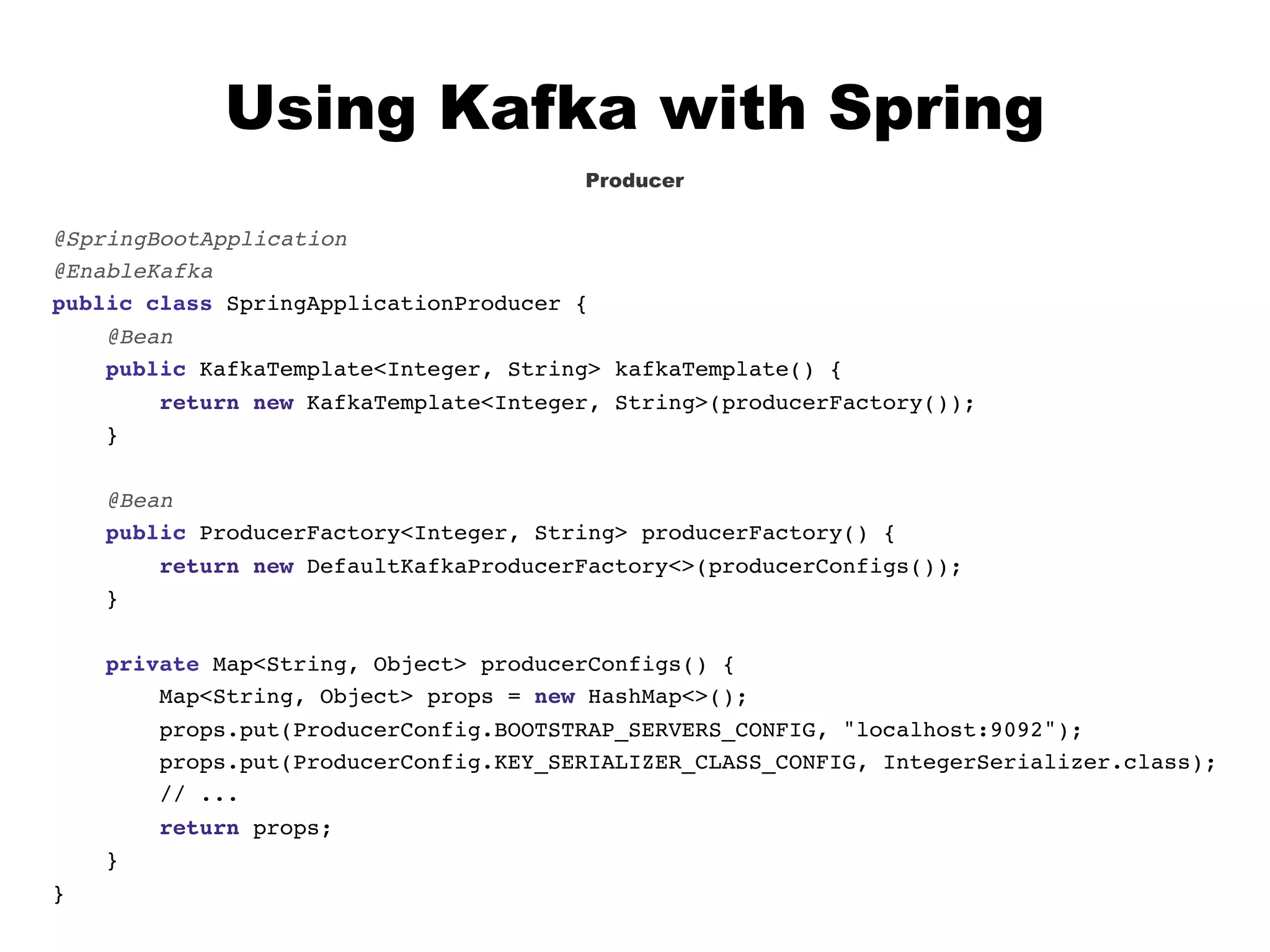 Using Kafka with Spring
Producer
@SpringBootApplication
@EnableKafka
public class SpringApplicationProducer {
@Bean
public KafkaTemplate<Integer, String> kafkaTemplate() {
return new KafkaTemplate<Integer, String>(producerFactory());
}
@Bean
public ProducerFactory<Integer, String> producerFactory() {
return new DefaultKafkaProducerFactory<>(producerConfigs());
}
private Map<String, Object> producerConfigs() {
Map<String, Object> props = new HashMap<>();
props.put(ProducerConfig.BOOTSTRAP_SERVERS_CONFIG, "localhost:9092");
props.put(ProducerConfig.KEY_SERIALIZER_CLASS_CONFIG, IntegerSerializer.class);
// ...
return props;
}
}
 