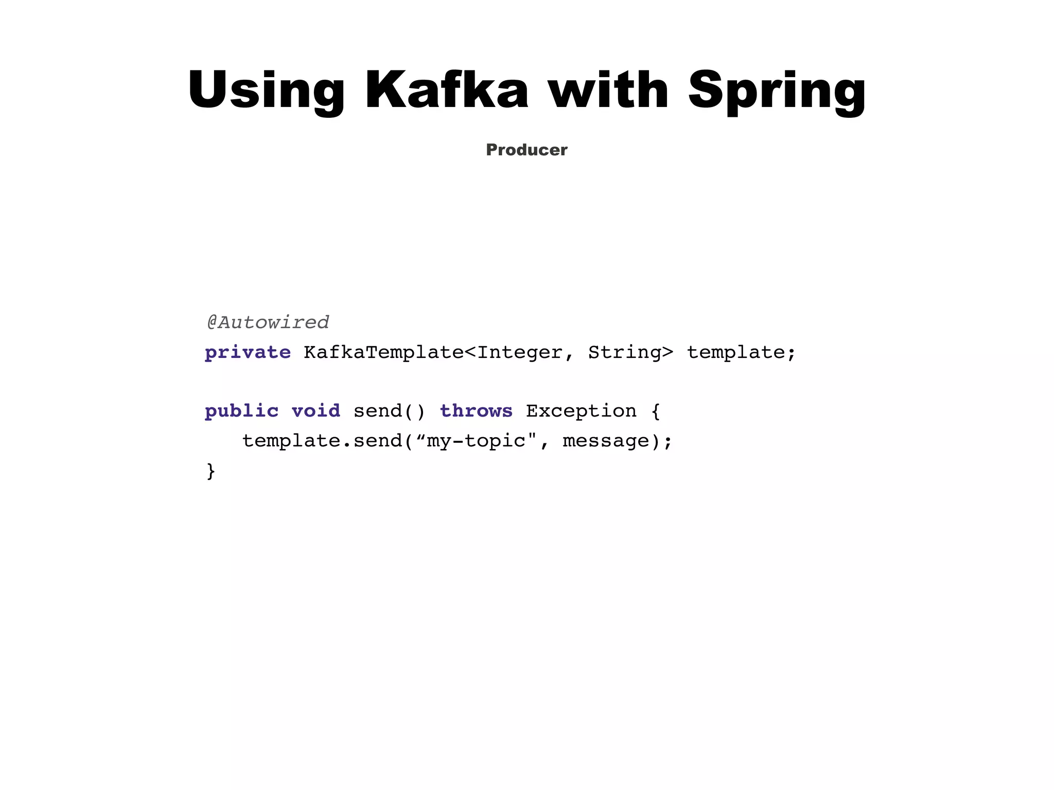 Using Kafka with Spring
Producer
@Autowired
private KafkaTemplate<Integer, String> template;
public void send() throws Exception {
template.send(“my-topic", message);
}
 
