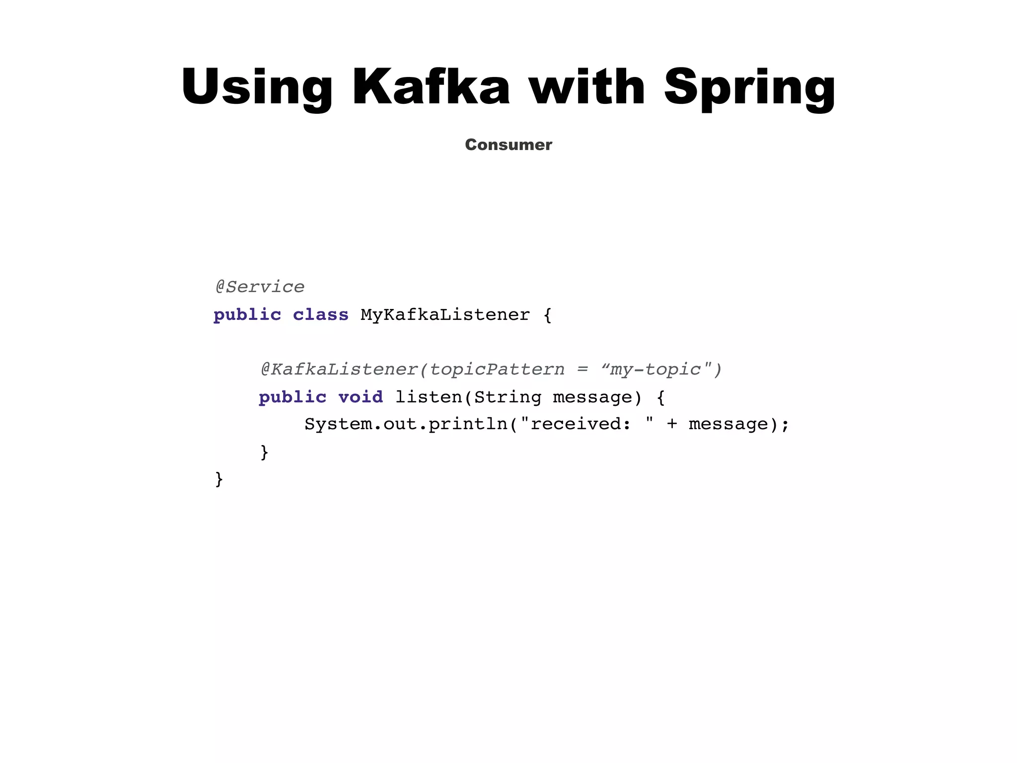 Using Kafka with Spring
Consumer
@Service
public class MyKafkaListener {
@KafkaListener(topicPattern = “my-topic")
public void listen(String message) {
System.out.println("received: " + message);
}
}
 