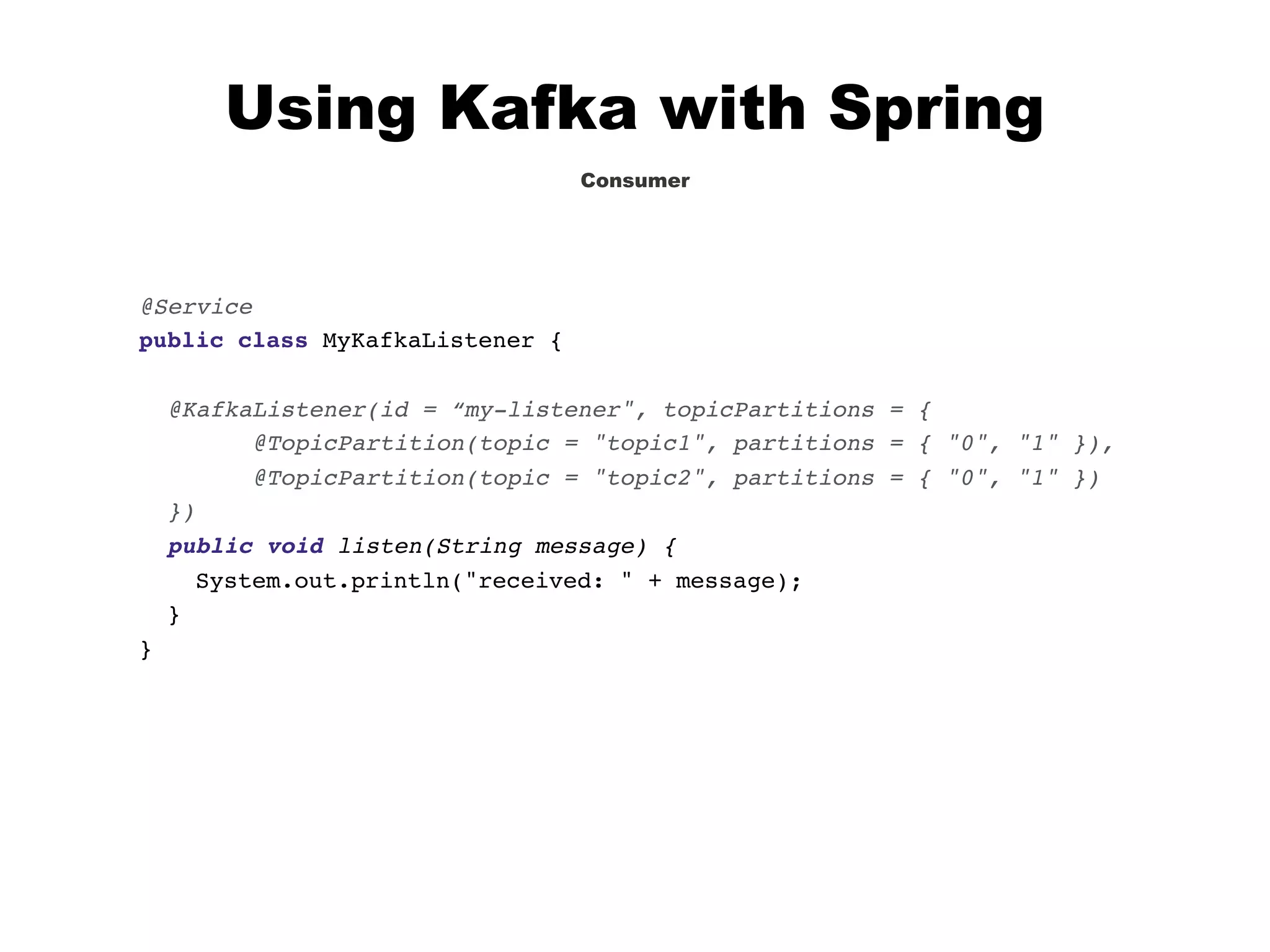 Using Kafka with Spring
Consumer
@Service
public class MyKafkaListener {
@KafkaListener(id = “my-listener", topicPartitions = {
@TopicPartition(topic = "topic1", partitions = { "0", "1" }),
@TopicPartition(topic = "topic2", partitions = { "0", "1" })
})
public void listen(String message) {
System.out.println("received: " + message);
}
}
 