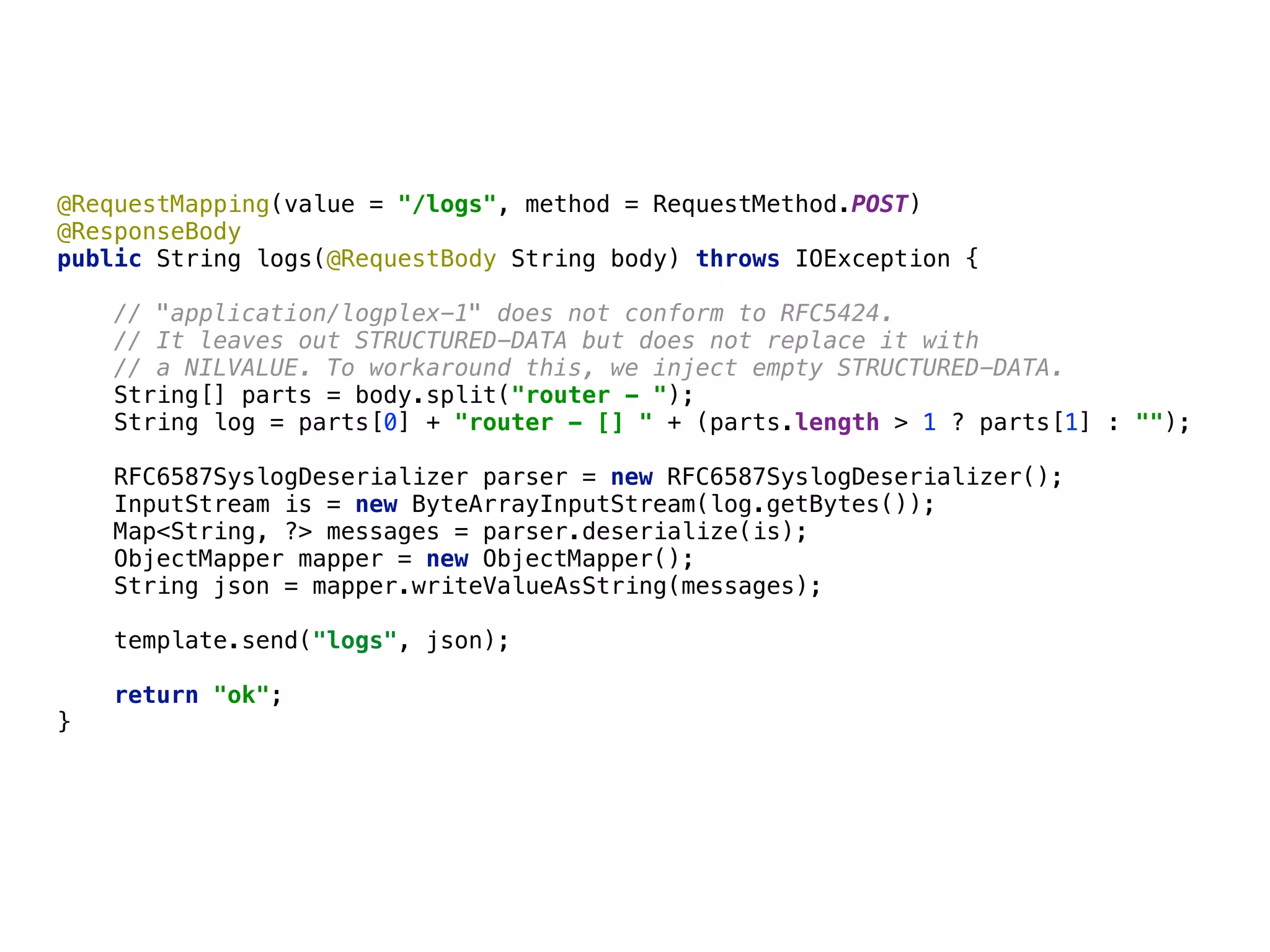 @RequestMapping(value = "/logs", method = RequestMethod.POST) 
@ResponseBody 
public String logs(@RequestBody String body) throws IOException { 
 
// "application/logplex-1" does not conform to RFC5424.  
// It leaves out STRUCTURED-DATA but does not replace it with 
// a NILVALUE. To workaround this, we inject empty STRUCTURED-DATA. 
String[] parts = body.split("router - "); 
String log = parts[0] + "router - [] " + (parts.length > 1 ? parts[1] : ""); 
 
RFC6587SyslogDeserializer parser = new RFC6587SyslogDeserializer(); 
InputStream is = new ByteArrayInputStream(log.getBytes()); 
Map<String, ?> messages = parser.deserialize(is); 
ObjectMapper mapper = new ObjectMapper();
String json = mapper.writeValueAsString(messages); 
template.send("logs", json); 
 
return "ok"; 
}
 