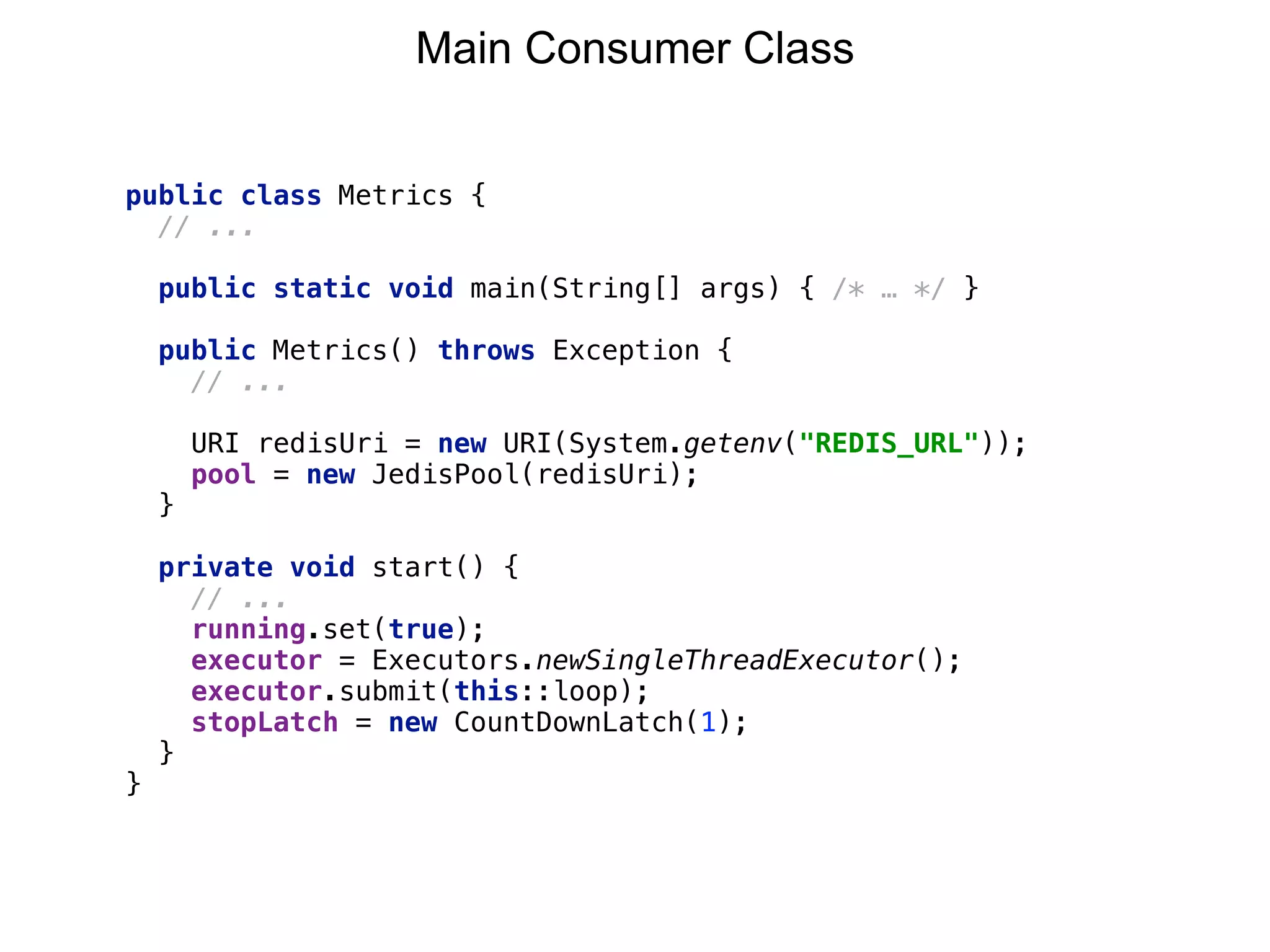 public class Metrics {
// ...
public static void main(String[] args) { /* … */ }
public Metrics() throws Exception {
// ... 
 
URI redisUri = new URI(System.getenv("REDIS_URL")); 
pool = new JedisPool(redisUri); 
}
private void start() {
// ...
running.set(true);
executor = Executors.newSingleThreadExecutor(); 
executor.submit(this::loop); 
stopLatch = new CountDownLatch(1);
}
}
Main Consumer Class
 