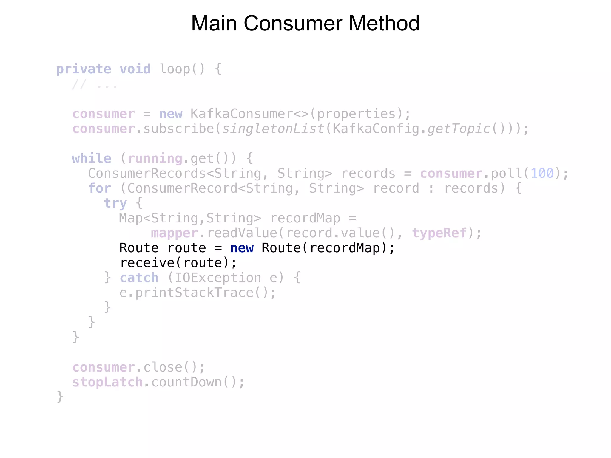 private void loop() {
// ...
consumer = new KafkaConsumer<>(properties); 
consumer.subscribe(singletonList(KafkaConfig.getTopic()));
while (running.get()) { 
ConsumerRecords<String, String> records = consumer.poll(100); 
for (ConsumerRecord<String, String> record : records) { 
try { 
Map<String,String> recordMap =
mapper.readValue(record.value(), typeRef); 
Route route = new Route(recordMap); 
receive(route); 
} catch (IOException e) { 
e.printStackTrace(); 
} 
} 
} 
 
consumer.close(); 
stopLatch.countDown();
}
Main Consumer Method
 
