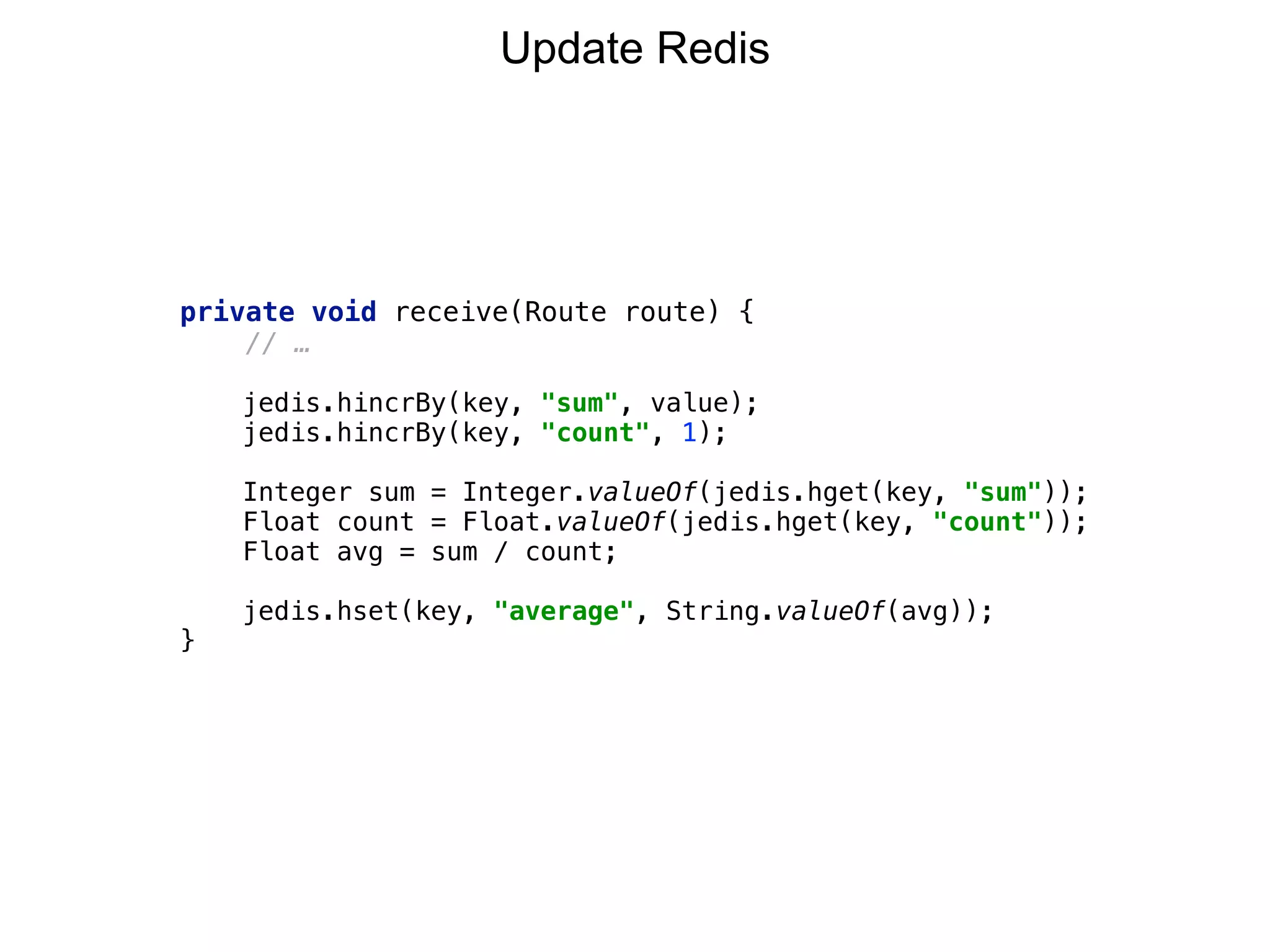 private void receive(Route route) {
// …
 
jedis.hincrBy(key, "sum", value); 
jedis.hincrBy(key, "count", 1); 
 
Integer sum = Integer.valueOf(jedis.hget(key, "sum")); 
Float count = Float.valueOf(jedis.hget(key, "count")); 
Float avg = sum / count;
jedis.hset(key, "average", String.valueOf(avg));
}
Update Redis
 