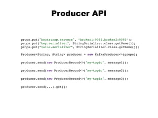 props.put("bootstrap.servers", “broker1:9092,broker2:9092”);
props.put(“key.serializer”, StringSerializer.class.getName());
props.put(“value.serializer”, StringSerializer.class.getName());
Producer<String, String> producer = new KafkaProducer<>(props);
Producer API
producer.send(new ProducerRecord<>("my-topic", message2));
producer.send(new ProducerRecord<>("my-topic", message3));
producer.send(new ProducerRecord<>("my-topic", message1));
producer.send(...).get();
 