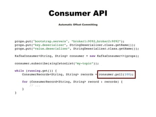 Consumer API
Automatic Offset Committing
props.put("bootstrap.servers", “broker1:9092,broker2:9092”);
props.put(“key.deserializer”, StringDeserializer.class.getName());
props.put(“value.deserializer”, StringDeserializer.class.getName());
KafkaConsumer<String, String> consumer = new KafkaConsumer<>(props);
consumer.subscribe(singletonList(“my-topic”));
while (running.get()) {
ConsumerRecords<String, String> records = consumer.poll(100);
for (ConsumerRecord<String, String> record : records) {
// ...
}
}
 