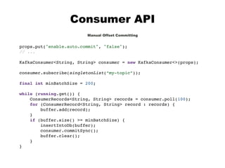 Consumer API
Manual Offset Committing
props.put("enable.auto.commit", "false");
// ...
KafkaConsumer<String, String> consumer = new KafkaConsumer<>(props);
consumer.subscribe(singletonList(“my-topic”));
final int minBatchSize = 200;
while (running.get()) {
ConsumerRecords<String, String> records = consumer.poll(100);
for (ConsumerRecord<String, String> record : records) {
buffer.add(record);
}
if (buffer.size() >= minBatchSize) {
insertIntoDb(buffer);
consumer.commitSync();
buffer.clear();
}
}
 