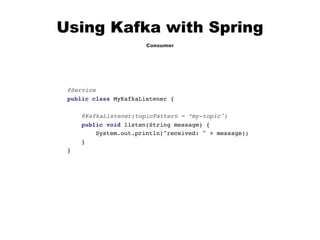 Using Kafka with Spring
Consumer
@Service
public class MyKafkaListener {
@KafkaListener(topicPattern = “my-topic")
public void listen(String message) {
System.out.println("received: " + message);
}
}
 