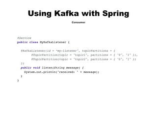 Using Kafka with Spring
Consumer
@Service
public class MyKafkaListener {
@KafkaListener(id = “my-listener", topicPartitions = {
@TopicPartition(topic = "topic1", partitions = { "0", "1" }),
@TopicPartition(topic = "topic2", partitions = { "0", "1" })
})
public void listen(String message) {
System.out.println("received: " + message);
}
}
 