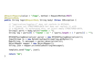 @RequestMapping(value = "/logs", method = RequestMethod.POST) 
@ResponseBody 
public String logs(@RequestBody String body) throws IOException { 
 
// "application/logplex-1" does not conform to RFC5424.  
// It leaves out STRUCTURED-DATA but does not replace it with 
// a NILVALUE. To workaround this, we inject empty STRUCTURED-DATA. 
String[] parts = body.split("router - "); 
String log = parts[0] + "router - [] " + (parts.length > 1 ? parts[1] : ""); 
 
RFC6587SyslogDeserializer parser = new RFC6587SyslogDeserializer(); 
InputStream is = new ByteArrayInputStream(log.getBytes()); 
Map<String, ?> messages = parser.deserialize(is); 
ObjectMapper mapper = new ObjectMapper();
String json = mapper.writeValueAsString(messages); 
template.send("logs", json); 
 
return "ok"; 
}
 