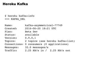 Heroku Kafka
$ heroku kafka:info
=== KAFKA_URL
Name: kafka-asymmetrical-77749
Created: 2016-06-20 18:21 UTC
Plan: Beta Dev
Status: available
Version: 0.9.0.1
Topics: 2 topics (see heroku kafka:list)
Connections: 0 consumers (0 applications)
Messages: 32.0 messages/s
Traffic: 2.25 KB/s in / 2.25 KB/s out
 