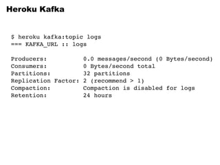 Heroku Kafka
$ heroku kafka:topic logs
=== KAFKA_URL :: logs
Producers: 0.0 messages/second (0 Bytes/second)
Consumers: 0 Bytes/second total
Partitions: 32 partitions
Replication Factor: 2 (recommend > 1)
Compaction: Compaction is disabled for logs
Retention: 24 hours
 