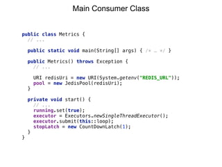 public class Metrics {
// ...
public static void main(String[] args) { /* … */ }
public Metrics() throws Exception {
// ... 
 
URI redisUri = new URI(System.getenv("REDIS_URL")); 
pool = new JedisPool(redisUri); 
}
private void start() {
// ...
running.set(true);
executor = Executors.newSingleThreadExecutor(); 
executor.submit(this::loop); 
stopLatch = new CountDownLatch(1);
}
}
Main Consumer Class
 