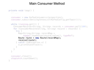 private void loop() {
// ...
consumer = new KafkaConsumer<>(properties); 
consumer.subscribe(singletonList(KafkaConfig.getTopic()));
while (running.get()) { 
ConsumerRecords<String, String> records = consumer.poll(100); 
for (ConsumerRecord<String, String> record : records) { 
try { 
Map<String,String> recordMap =
mapper.readValue(record.value(), typeRef); 
Route route = new Route(recordMap); 
receive(route); 
} catch (IOException e) { 
e.printStackTrace(); 
} 
} 
} 
 
consumer.close(); 
stopLatch.countDown();
}
Main Consumer Method
 