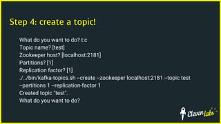 Step 4: create a topic!
What do you want to do? t:c
Topic name? [test]
Zookeeper host? [localhost:2181]
Partitions? [1]
Replication factor? [1]
./../bin/kafka-topics.sh --create --zookeeper localhost:2181 --topic test
--partitions 1 --replication-factor 1
Created topic "test".
What do you want to do?
 