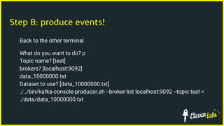 Step 8: produce events!
Back to the other terminal
What do you want to do? p
Topic name? [test]
brokers? [localhost:9092]
data_10000000.txt
Dataset to use? [data_10000000.txt]
./../bin/kafka-console-producer.sh --broker-list localhost:9092 --topic test <
./data/data_10000000.txt
 