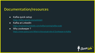Documentation/resources
● Kafka quick setup
https://kafka.apache.org/quickstart
● Kafka at LinkedIn
https://engineering.linkedin.com/kafka/running-kafka-scale
● Why zookeeper ?
https://www.quora.com/What-is-the-actual-role-of-ZooKeeper-in-Kafka
 