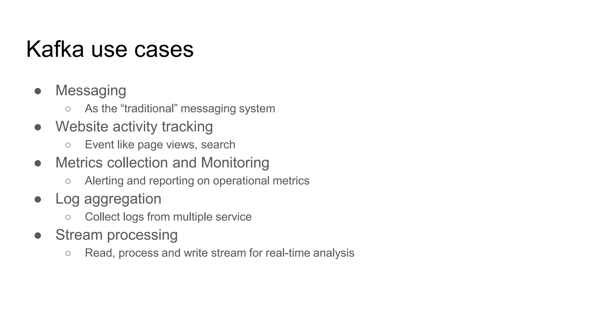 Kafka use cases
● Messaging
○ As the “traditional” messaging system
● Website activity tracking
○ Event like page views, search
● Metrics collection and Monitoring
○ Alerting and reporting on operational metrics
● Log aggregation
○ Collect logs from multiple service
● Stream processing
○ Read, process and write stream for real-time analysis
 