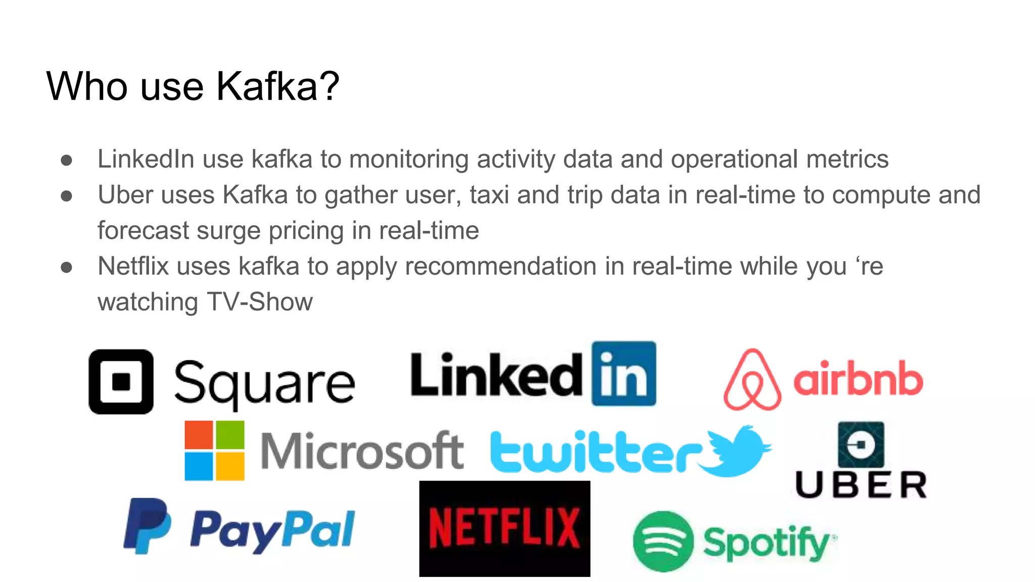 Who use Kafka?
● LinkedIn use kafka to monitoring activity data and operational metrics
● Uber uses Kafka to gather user, taxi and trip data in real-time to compute and
forecast surge pricing in real-time
● Netflix uses kafka to apply recommendation in real-time while you ‘re
watching TV-Show
 